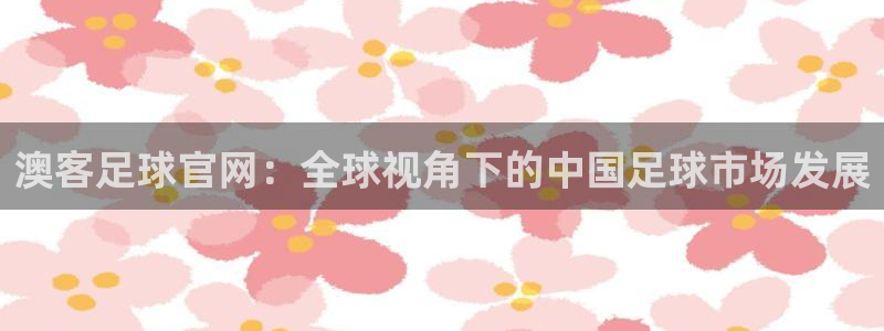 多多28平台下载地址：澳客足球官网：全球视角下的中国足球市场发展